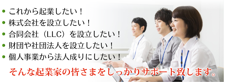 これから起業したい！株式会社を設立したい！合同会社（LLC）を設立したい！財団や社団法人を設立したい！個人事業から法人成りにしたい！そんな起業家の皆さまをしっかりサポート致します。